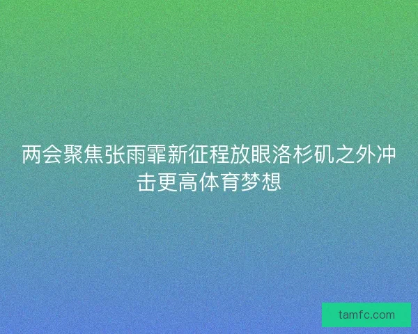 两会聚焦张雨霏新征程放眼洛杉矶之外冲击更高体育梦想