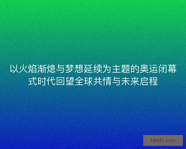 以火焰渐熄与梦想延续为主题的奥运闭幕式时代回望全球共情与未来启程