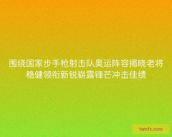 围绕国家步手枪射击队奥运阵容揭晓老将稳健领衔新锐崭露锋芒冲击佳绩