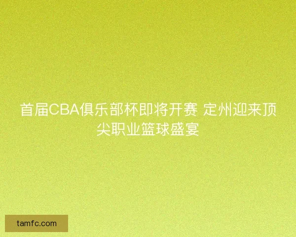 首届CBA俱乐部杯即将开赛 定州迎来顶尖职业篮球盛宴