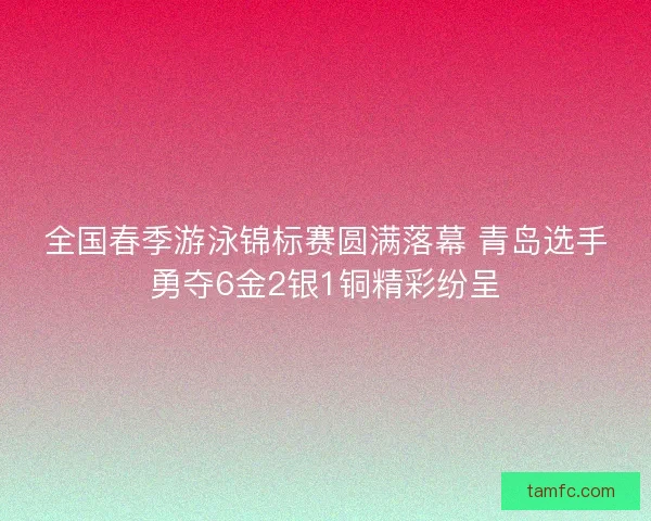 全国春季游泳锦标赛圆满落幕 青岛选手勇夺6金2银1铜精彩纷呈