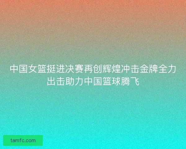 中国女篮挺进决赛再创辉煌冲击金牌全力出击助力中国篮球腾飞